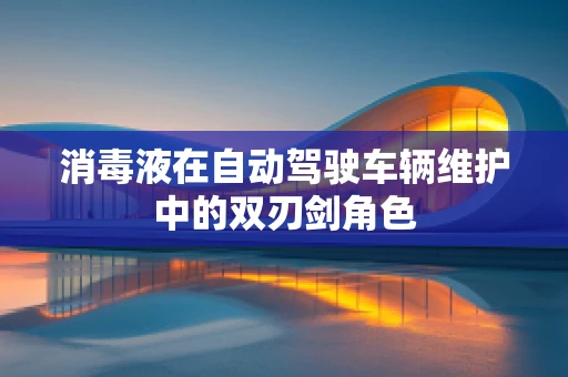 消毒液在自动驾驶车辆维护中的双刃剑角色
