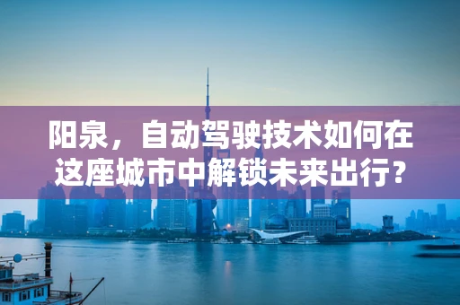 阳泉，自动驾驶技术如何在这座城市中解锁未来出行？