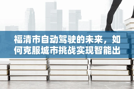 福清市自动驾驶的未来，如何克服城市挑战实现智能出行？