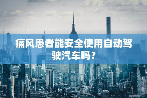 痛风患者能安全使用自动驾驶汽车吗？