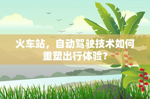 火车站，自动驾驶技术如何重塑出行体验？