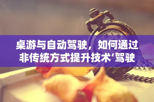 桌游与自动驾驶，如何通过非传统方式提升技术‘驾驶’感？