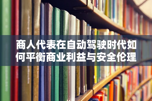 商人代表在自动驾驶时代如何平衡商业利益与安全伦理？