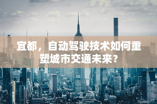 宜都，自动驾驶技术如何重塑城市交通未来？