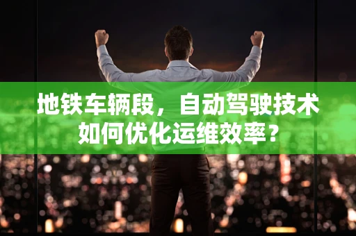 地铁车辆段，自动驾驶技术如何优化运维效率？