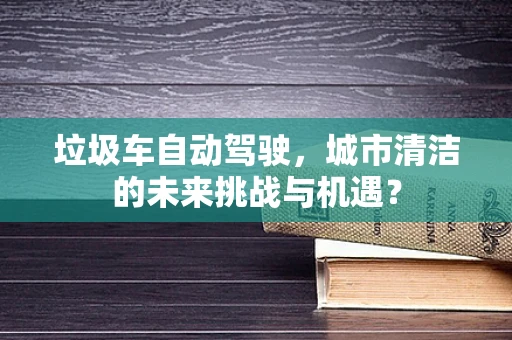 垃圾车自动驾驶，城市清洁的未来挑战与机遇？