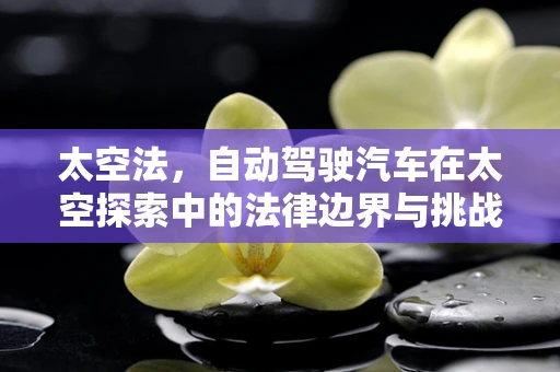 太空法，自动驾驶汽车在太空探索中的法律边界与挑战？
