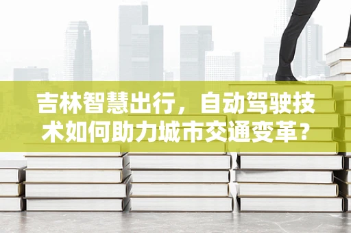 吉林智慧出行，自动驾驶技术如何助力城市交通变革？