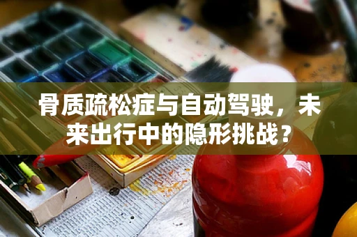 骨质疏松症与自动驾驶，未来出行中的隐形挑战？