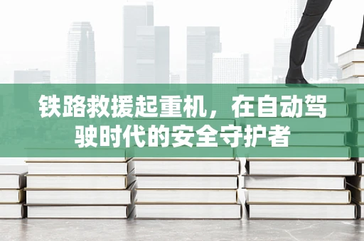 铁路救援起重机，在自动驾驶时代的安全守护者