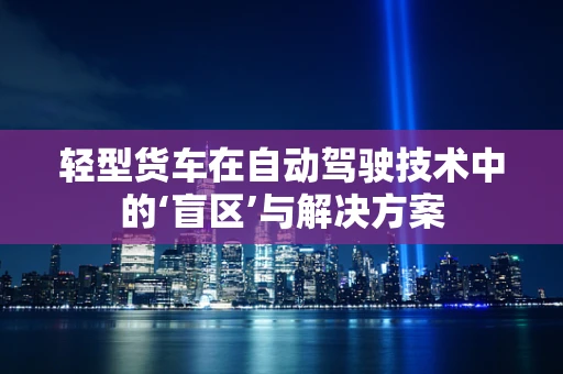 轻型货车在自动驾驶技术中的‘盲区’与解决方案