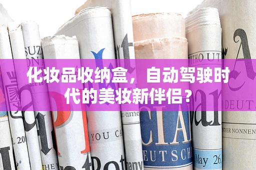 化妆品收纳盒，自动驾驶时代的美妆新伴侣？