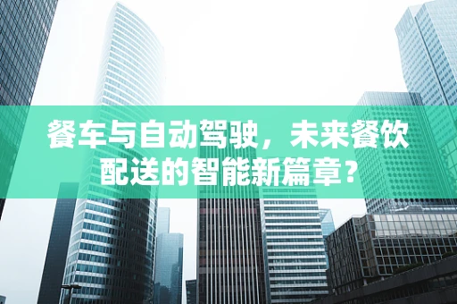 餐车与自动驾驶，未来餐饮配送的智能新篇章？