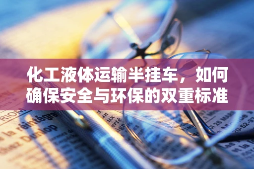 化工液体运输半挂车，如何确保安全与环保的双重标准？