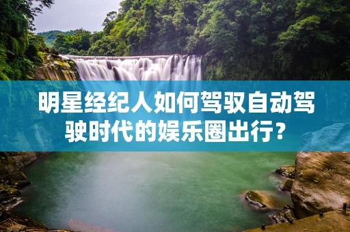 明星经纪人如何驾驭自动驾驶时代的娱乐圈出行？
