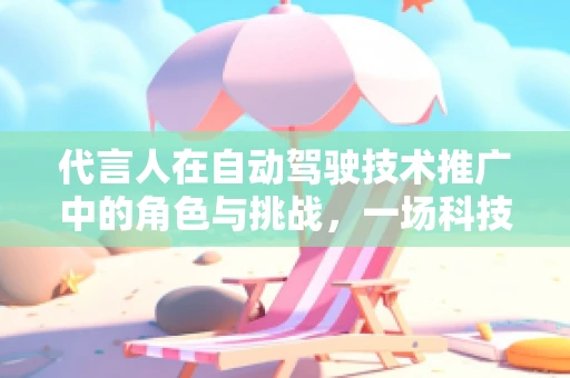 代言人在自动驾驶技术推广中的角色与挑战，一场科技与信任的双重考验
