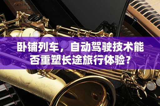 卧铺列车，自动驾驶技术能否重塑长途旅行体验？