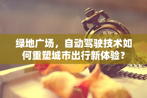 绿地广场，自动驾驶技术如何重塑城市出行新体验？