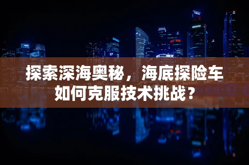 探索深海奥秘，海底探险车如何克服技术挑战？