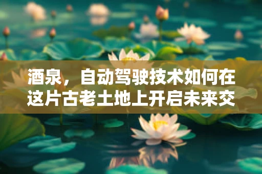 酒泉，自动驾驶技术如何在这片古老土地上开启未来交通的‘新丝路’？