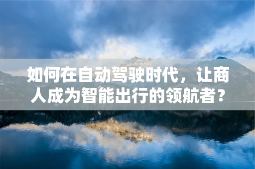 如何在自动驾驶时代，让商人成为智能出行的领航者？