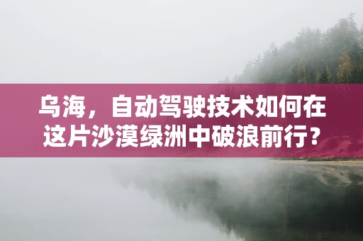 乌海，自动驾驶技术如何在这片沙漠绿洲中破浪前行？