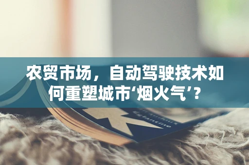 农贸市场，自动驾驶技术如何重塑城市‘烟火气’？