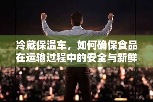 冷藏保温车，如何确保食品在运输过程中的安全与新鲜？