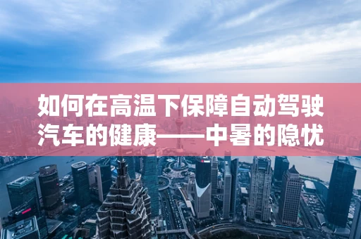 如何在高温下保障自动驾驶汽车的健康——中暑的隐忧与应对策略