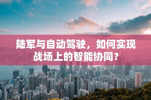 陆军与自动驾驶，如何实现战场上的智能协同？