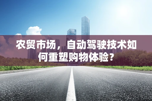 农贸市场，自动驾驶技术如何重塑购物体验？