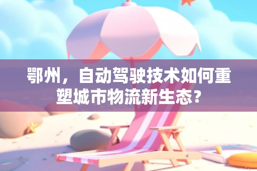 鄂州，自动驾驶技术如何重塑城市物流新生态？