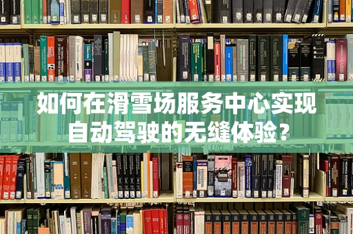 如何在滑雪场服务中心实现自动驾驶的无缝体验？