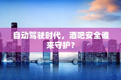 自动驾驶时代，酒吧安全谁来守护？