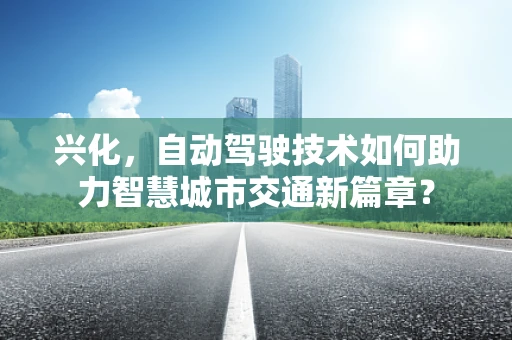 兴化，自动驾驶技术如何助力智慧城市交通新篇章？