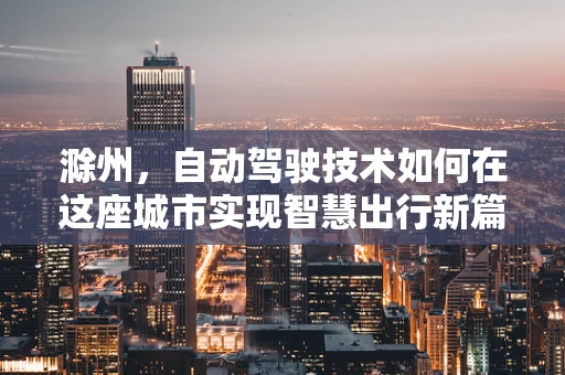滁州，自动驾驶技术如何在这座城市实现智慧出行新篇章？