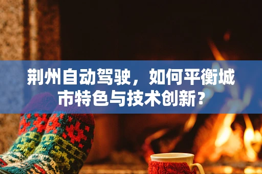 荆州自动驾驶，如何平衡城市特色与技术创新？