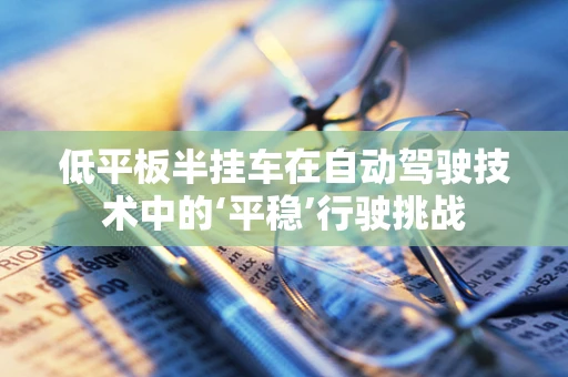 低平板半挂车在自动驾驶技术中的‘平稳’行驶挑战