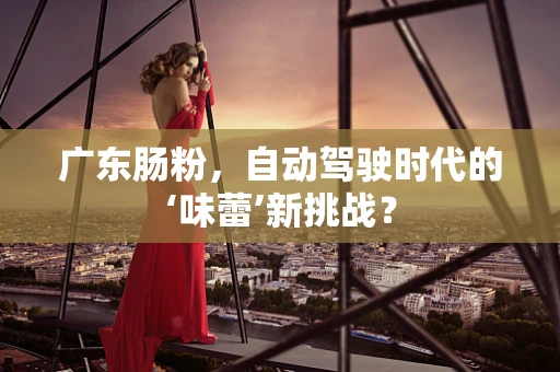 广东肠粉，自动驾驶时代的‘味蕾’新挑战？