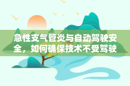 急性支气管炎与自动驾驶安全，如何确保技术不受驾驶员健康状况影响？