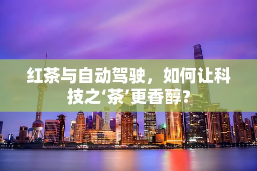 红茶与自动驾驶，如何让科技之‘茶’更香醇？