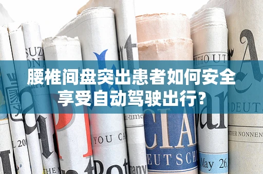 腰椎间盘突出患者如何安全享受自动驾驶出行？