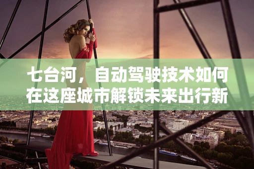 七台河，自动驾驶技术如何在这座城市解锁未来出行新模式？