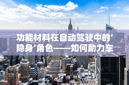 功能材料在自动驾驶中的‘隐身’角色——如何助力车辆‘看’得更远、更准？