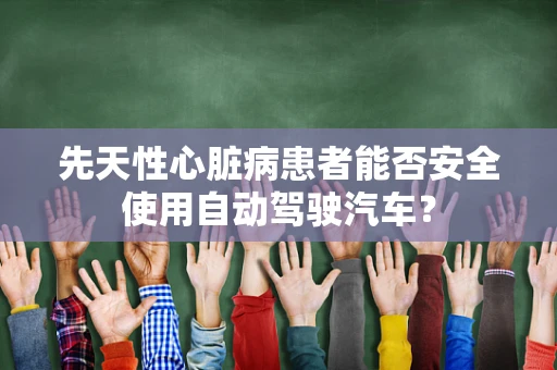 先天性心脏病患者能否安全使用自动驾驶汽车？