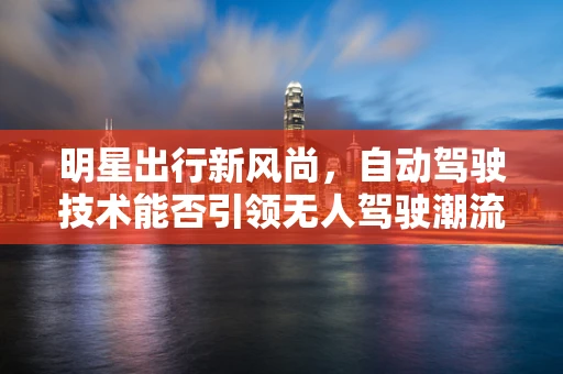 明星出行新风尚，自动驾驶技术能否引领无人驾驶潮流？