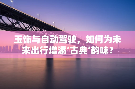 玉饰与自动驾驶，如何为未来出行增添‘古典’韵味？