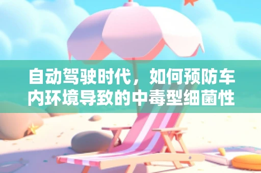 自动驾驶时代，如何预防车内环境导致的中毒型细菌性痢疾？