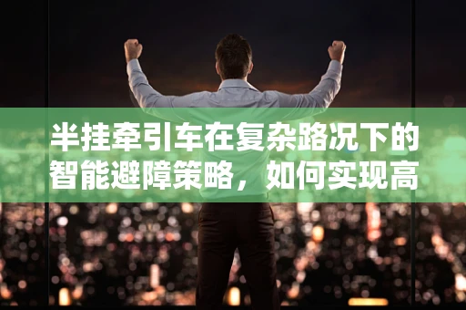 半挂牵引车在复杂路况下的智能避障策略，如何实现高效安全行驶？