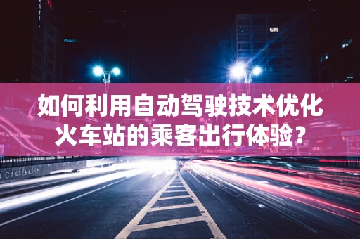 如何利用自动驾驶技术优化火车站的乘客出行体验？